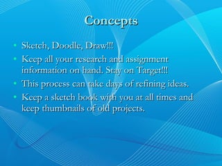 Concepts Sketch, Doodle, Draw!!! Keep all your research and assignment information on hand. Stay on Target!!! This process can take days of refining ideas. Keep a sketch book with you at all times and keep thumbnails of old projects. 