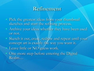 Refinement Pick the greatest ideas from your thumbnail sketches and start the refining process. Archive your ideas whether they have been used or not. Sketch it out, erase, redraw and repeat until your concept art is exactly the way you want it. Leave little or NO guess work. One more step before entering the Digital Realm… 