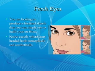 Fresh Eyes You are looking to produce a finalized sketch that you can simply use to build your art from. Know exactly where your headed both conceptually and aesthetically. 