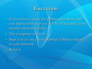 Execution If you haven’t done the proper prep work and you skip to this step you will be ‘Executing’ your creative process literally. The computer is a tool. Scan it in or use your Graphics Tablet to stencil in your artwork. Build it. 