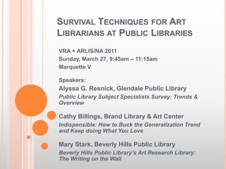 Survival Techniques for Art Librarians at Public Libraries VRA + ARLIS/NA 2011 Sunday, March 27, 9:45am – 11:15am Marquette V Speakers: Alyssa G. Resnick, Glendale Public Library Public Library Subject Specialists Survey: Trends & Overview Cathy Billings, Brand Library & Art Center Indispensible: How to Buck the Generalization Trend and Keep doing What You Love Mary Stark, Beverly Hills Public Library Beverly Hills Public Library’s Art Research Library: The Writing on the Wall 