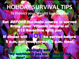 HOLIDAY SURVIVAL TIPS 
To Protect your Weight loss Success 
Eat BEFORE the main course is served 
Bring your Vitamin Mineral or 
B12 Smoothie with you 
If dinner will NOT be served before 
5 p.m, eat your normal 3 p.m. meal. 
Jokingly add : 
“My nutritionist has me eating all the time”..…..then start sipping! 
Serenityweightloss and Detox Program  