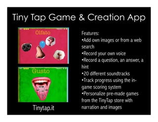 Tiny Tap Game & Creation App
Tinytap.it
Features:
• Add own images or from a web
search
• Record your own voice
• Record a question, an answer, a
hint
• 20 different soundtracks
• Track progress using the in-
game scoring system
• Personalize pre-made games
from the TinyTap store with
narration and images
 