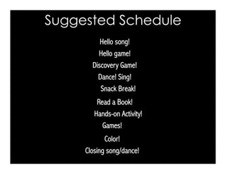 Suggested Schedule
Hello game!
Discovery Game!
Closing song/dance!
Color!
Snack Break!
Dance! Sing!
Hands-on Activity!
Read a Book!
Hello song!
Games!
 