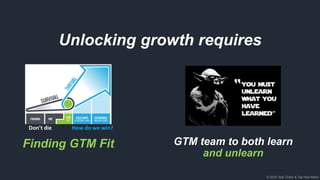 © 2018, Bob Tinker & Tae Hea Nahm
Unlocking growth requires
GTM team to both learn
and unlearn
Finding GTM Fit
Don’t die How do we win?
 