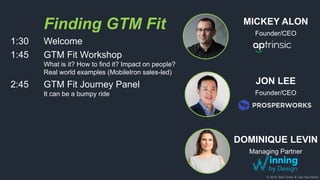 © 2018, Bob Tinker & Tae Hea Nahm
Finding GTM Fit
1:30 Welcome
1:45 GTM Fit Workshop
What is it? How to find it? Impact on people?
Real world examples (MobileIron sales-led)
2:45 GTM Fit Journey Panel
It can be a bumpy ride
DOMINIQUE LEVIN
Managing Partner
JON LEE
Founder/CEO
MICKEY ALON
Founder/CEO
 
