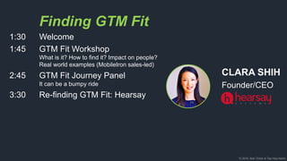 © 2018, Bob Tinker & Tae Hea Nahm
CLARA SHIH
Founder/CEO
Finding GTM Fit
1:30 Welcome
1:45 GTM Fit Workshop
What is it? How to find it? Impact on people?
Real world examples (MobileIron sales-led)
2:45 GTM Fit Journey Panel
It can be a bumpy ride
3:30 Re-finding GTM Fit: Hearsay
 