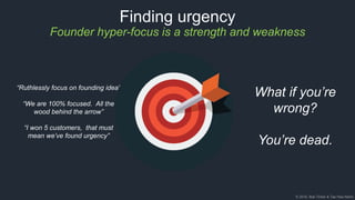 © 2018, Bob Tinker & Tae Hea Nahm
Finding urgency
Founder hyper-focus is a strength and weakness
“Ruthlessly focus on founding idea”
“We are 100% focused. All the
wood behind the arrow”
“I won 5 customers, that must
mean we’ve found urgency”
What if you’re
wrong?
You’re dead.
 
