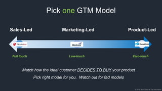© 2018, Bob Tinker & Tae Hea Nahm
Pick one GTM Model
Product-LedSales-Led Marketing-Led
Full touch Low-touch Zero-touch
Match how the ideal customer DECIDES TO BUY your product
Pick right model for you. Watch out for fad models
 