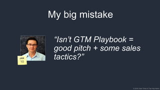 © 2018, Bob Tinker & Tae Hea Nahm© 2018, Bob Tinker & Tae Hea Nahm
My big mistake
“Isn’t GTM Playbook =
good pitch + some sales
tactics?”
 