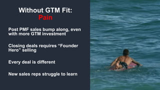 © 2018, Bob Tinker & Tae Hea Nahm© 2018, Bob Tinker & Tae Hea Nahm
Post PMF sales bump along, even
with more GTM investment
Closing deals requires “Founder
Hero” selling
Every deal is different
New sales reps struggle to learn
Without GTM Fit:
Pain
 