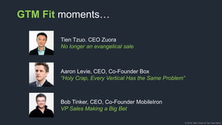 © 2018, Bob Tinker & Tae Hea Nahm
GTM Fit moments…
Tien Tzuo. CEO Zuora
No longer an evangelical sale
Aaron Levie, CEO, Co-Founder Box
“Holy Crap, Every Vertical Has the Same Problem”
Bob Tinker, CEO, Co-Founder MobileIron
VP Sales Making a Big Bet
 
