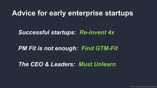 © 2018, Bob Tinker & Tae Hea Nahm© 2018, Bob Tinker & Tae Hea Nahm
Advice for early enterprise startups
Successful startups: Re-invent 4x
PM Fit is not enough: Find GTM-Fit
The CEO & Leaders: Must Unlearn
 