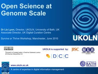 UKOLN is supported  by: Open Science at Genome Scale Dr Liz Lyon,  Director, UKOLN, University of Bath, UK Associate Director, UK Digital Curation Centre Survive or Thrive Workshop, Manchester, June 2010 . This work is licensed under a Creative Commons Licence Attribution-ShareAlike 2.0 