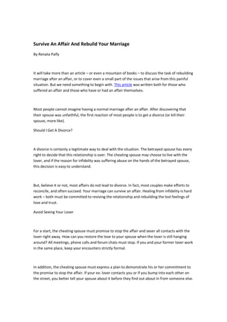 Survive An Affair And Rebuild Your Marriage
By Renata Palfy



It will take more than an article – or even a mountain of books – to discuss the task of rebuilding
marriage after an affair, or to cover even a small part of the issues that arise from this painful
situation. But we need something to begin with. This article was written both for those who
suffered an affair and those who have or had an affair themselves.



Most people cannot imagine having a normal marriage after an affair. After discovering that
their spouse was unfaithful, the first reaction of most people is to get a divorce (or kill their
spouse, more like).

Should I Get A Divorce?



A divorce is certainly a legitimate way to deal with the situation. The betrayed spouse has every
right to decide that this relationship is over. The cheating spouse may choose to live with the
lover, and if the reason for infidelity was suffering abuse on the hands of the betrayed spouse,
this decision is easy to understand.



But, believe it or not, most affairs do not lead to divorce. In fact, most couples make efforts to
reconcile, and often succeed. Your marriage can survive an affair. Healing from infidelity is hard
work – both must be committed to reviving the relationship and rebuilding the lost feelings of
love and trust.

Avoid Seeing Your Lover



For a start, the cheating spouse must promise to stop the affair and sever all contacts with the
lover right away. How can you restore the love to your spouse when the lover is still hanging
around? All meetings, phone calls and forum chats must stop. If you and your former lover work
in the same place, keep your encounters strictly formal.



In addition, the cheating spouse must express a plan to demonstrate his or her commitment to
the promise to stop the affair. If your ex- lover contacts you or if you bump into each other on
the street, you better tell your spouse about it before they find out about in from someone else.
 