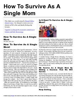 How To Survive As A
Single Mom
  This eBook was created using the Zinepal Online                    Is It Hard To Survive As A Single
  eBook Creator. Use Zinepal to create your own                      Mom?
  eBooks in PDF, ePub and Kindle/Mobipocket
  formats.

  Upgrade to a Zinepal Pro Account to unlock more
  features and hide this message.


How To Survive As A Single
Mom                                                                  For me personally, I believe being a parent in general has
December 10th, 2012                                                  it’s ups and downs.. I mean if a married mom of 2 has a
                                                                     child in a car accident and she is waiting at the hospital
How To Survive As A Single                                           bed side waiting for her baby to wake up.. this is a hard
                                                                     situation to survive. It all depends on how you look at life.
Mom!                                                                   It all depends on how you view survival.
There are many times when I get the statement.. “I don’t             It is hard to survive as a single mom if you decide to make
know how you do it!” Notice it’s a statement.. it’s not a            it hard. If you make a decision that you are a survivor..
question.. it’s not a request.. it requires no response. It          well guess what.. YOU ARE A SURVIVOR. And this is for
simply is the other person expressing what they do not               the any experience in life.
know. I remember when I would respond with.. “What                   I consider being a Single Mom a blessing. I’ve been a
do you mean.. it’s all I know!” See I’ve been a Single Mom           parent for 11 years and there is a joy that comes from
since day one! Then one day I sat and really thought                 raising my daughters. Are there hard times?? Yes.. yet
about the statement and the negative flare behind it.. “I            let’s be honest.. I had hard times way before I became a
don’t know HOW YOU do it!”.. I mean who says that????                Mom.. and I’m sure many reading this post know what
Really…. which leads me to how we survive as Single                  I’m speaking about.
Moms.. sometimes we have to simply shut people down..
When a person makes this statement to me now.. I look                We Survive As A Single Mom By
at them and say.. Why you telling me about things YOU                Making a Decision That We Will
DON’T know?? I place that negative flare back at them.
 Most of the people that say it do not actually hear what
                                                                     Survive
they said until I respond.. then they start fumbling over            Rather things are hard or not.. we must decide that we
their words.. like they didn’t mean that.. they just meant..         are strong enough to live the life that has been dealt us.
you know what I’m talking about. I simply laugh and                   We must except that we are blessings. We must except
change the subject. See I don’t speak about being a                  that we were chosen for this journey. Once a decision
Single Mom with anyone who can not edify the situation.              is made.. I recommend you enjoy every second of it. As
 What do I mean by edify. If I’m talking to a non-Single             I look at my girls.. I realize that if I blink! I will miss
Mom about being a Single Mom it must have positive                   something.. because they grow and change every day.
undertones, for I do not entertain negative ones.. we get            I’ll take survival as a single mom over survival of other
enough of that in this world.                                        things any day.

                                                                     Keep Smiling,


Created using Zinepal. Go online to create your own eBooks in PDF, ePub, Kindle and Mobipocket formats.                         1
 