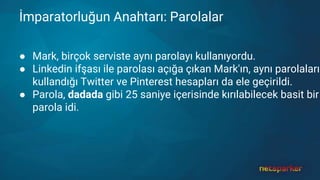 İmparatorluğun Anahtarı: Parolalar
● Mark, birçok serviste aynı parolayı kullanıyordu.
● Linkedin ifşası ile parolası açığa çıkan Mark'ın, aynı parolaları
kullandığı Twitter ve Pinterest hesapları da ele geçirildi.
● Parola, dadada gibi 25 saniye içerisinde kırılabilecek basit bir
parola idi.
 