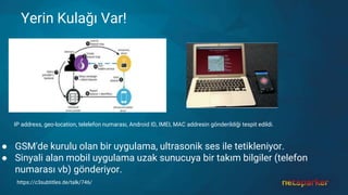 Yerin Kulağı Var!
IP address, geo-location, telelefon numarası, Android ID, IMEI, MAC addresin gönderildiği tespit edildi.
● GSM'de kurulu olan bir uygulama, ultrasonik ses ile tetikleniyor.
● Sinyali alan mobil uygulama uzak sunucuya bir takım bilgiler (telefon
numarası vb) gönderiyor.
https://c3subtitles.de/talk/746/
 