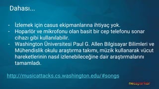 Dahası...
- İzlemek için casus ekipmanlarına ihtiyaç yok.
- Hoparlör ve mikrofonu olan basit bir cep telefonu sonar
cihazı gibi kullanılabilir.
- Washington Üniversitesi Paul G. Allen Bilgisayar Bilimleri ve
Mühendislik okulu araştırma takımı, müzik kullanarak vücut
hareketlerinin nasıl izlenebileceğine dair araştırmalarını
tamamladı.
http://musicattacks.cs.washington.edu/#songs
 