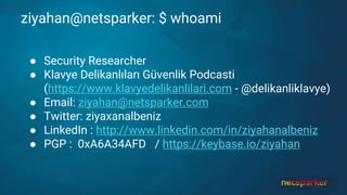 ziyahan@netsparker: $ whoami
● Security Researcher
● Klavye Delikanlıları Güvenlik Podcasti
(https://www.klavyedelikanlilari.com - @delikanliklavye)
● Email: ziyahan@netsparker.com
● Twitter: ziyaxanalbeniz
● LinkedIn : http://www.linkedin.com/in/ziyahanalbeniz
● PGP : 0xA6A34AFD / https://keybase.io/ziyahan
 