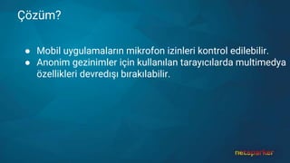 Çözüm?
● Mobil uygulamaların mikrofon izinleri kontrol edilebilir.
● Anonim gezinimler için kullanılan tarayıcılarda multimedya
özellikleri devredışı bırakılabilir.
 