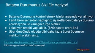 Batarya Durumunuz Sizi Ele Veriyor!
● Batarya Durumunu kontrol etmek izinler arasında yer almıyor.
● Farklı browserlardan yaptığınız ziyaretlerden batarya durumu
korelasyonu ile kimliğiniz ifşa olabilir.
● Lokasyon tespiti yapılabilir. (%90 başarı oranı ile.)
● Uber örneğinde olduğu gibi daha fazla ücret ödemeye
mahkum olabilirsiniz.
https://thehackernews.com/2015/02/track-smartphone-location.html
https://crypto.stanford.edu/powerspy/
 