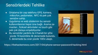 Sensörlerdeki Tehlike
● Ortalama bir cep telefonu GPS, kamera,
mikrofon, pedometer, NFC vb pek çok
sensöre sahip.
● Uygulama ve web sitelerinin bu sensör
kullanımlarının hepsi izne bağlı. Arama za-
manları , fiziksel aktiviteler ve touch gibi
pek çok dataya erişebiliyorlar.
● Bu sensörler yardımı ile 4 haneli bir şifre
yüzde 74 kesinlikte ilk denemede bulundu.
5. denemede bu oran yüzde 100'e ulaştı.
https://thehackernews.com/2017/04/phone-sensor-password-hacking.html
 