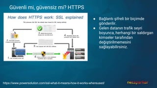 Güvenli mi, güvensiz mi? HTTPS
● Bağlantı şifreli bir biçimde
gönderilir.
● Gelen datanın trafik seyri
boyunca, herhangi bir saldırgan
kimseler tarafından
değiştirilmemesini
sağlayabilirsiniz.
https://www.powersolution.com/ssl-what-it-means-how-it-works-whereused/
 