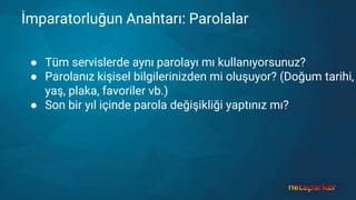 İmparatorluğun Anahtarı: Parolalar
● Tüm servislerde aynı parolayı mı kullanıyorsunuz?
● Parolanız kişisel bilgilerinizden mi oluşuyor? (Doğum tarihi,
yaş, plaka, favoriler vb.)
● Son bir yıl içinde parola değişikliği yaptınız mı?
 