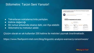 Stilometre: Tarzın Seni Yansıtır!
● Tekrarlanan noktalama/imla yanlışları.
● Kelime dağarcığı
● Bir rumuz arkasında olsanız dahi, sizi ifşa edebilir.
● Stilometre bu metodun adıdır.
Çözüm olarak en sık kullanılan 200 kelime ile metinleri yazmak önerilmektedir.
https://www.flashpoint-intel.com/blog/linguistic-analysis-wannacry-ransomware/
 