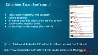 Stilometre: Tarzın Seni Yansıtır!
● Tekrarlanan noktalama/imla yanlışları.
● Kelime dağarcığı
● Bir rumuz arkasında olsanız dahi, sizi ifşa edebilir.
● Stilometre bu metodun adıdır.
● Una Bomber 'ın yakalnması. (MANHUNT)
Çözüm olarak en sık kullanılan 200 kelime ile metinleri yazmak önerilmektedir.
http://www.haksozhaber.net/fuatavni-kendi-kendini-desifre-etti-46564h.htm
 