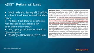 ADINT : Reklam İstihbaratı
● Mobil reklamlar, demografik özellikler,
● cihaz tipi ve lokasyon olarak daraltıla-
biliyor.
● Yaklaşık 1.000 Dolarlık bir bütçe ile,
mobil reklamlar kullanılarak adım
adım izlenmeniz mümkün.
● Dini, siyasi ya da cinsel tercihlerinizi
öğrenebiliyorlar.
● Washington Üniversitesi, 2017 Ekim
https://adint.cs.washington.edu/
 
