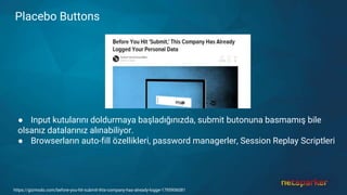 Placebo Buttons
● Input kutularını doldurmaya başladığınızda, submit butonuna basmamış bile
olsanız datalarınız alınabiliyor.
● Browserların auto-fill özellikleri, password managerler, Session Replay Scriptleri
https://gizmodo.com/before-you-hit-submit-this-company-has-already-logge-1795906081
 