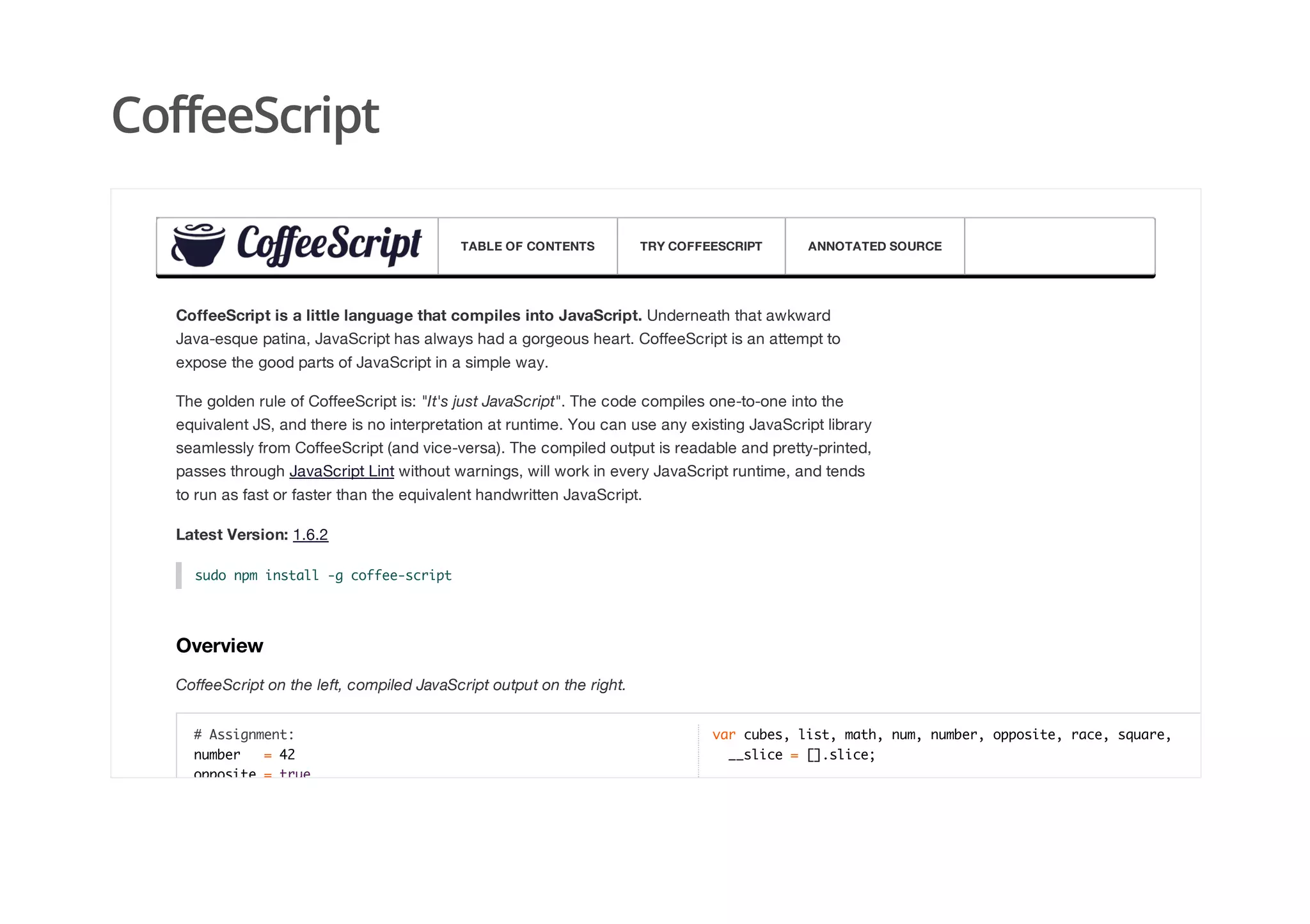 CoffeeScript
CoffeeScript is a little language that compiles into JavaScript. Underneath that awkward
Java-esque patina, JavaScript has always had a gorgeous heart. CoffeeScript is an attempt to
expose the good parts of JavaScript in a simple way.
The golden rule of CoffeeScript is: "It's just JavaScript". The code compiles one-to-one into the
equivalent JS, and there is no interpretation at runtime. You can use any existing JavaScript library
seamlessly from CoffeeScript (and vice-versa). The compiled output is readable and pretty-printed,
passes through JavaScript Lint without warnings, will work in every JavaScript runtime, and tends
to run as fast or faster than the equivalent handwritten JavaScript.
Latest Version: 1.6.2
sudo npm install -g coffee-script
Overview
CoffeeScript on the left, compiled JavaScript output on the right.
# Assignment:
number = 42
opposite = true
var cubes, list, math, num, number, opposite, race, square,
__slice = [].slice;
TABLE OF CONTENTS TRY COFFEESCRIPT ANNOTATED SOURCE
 