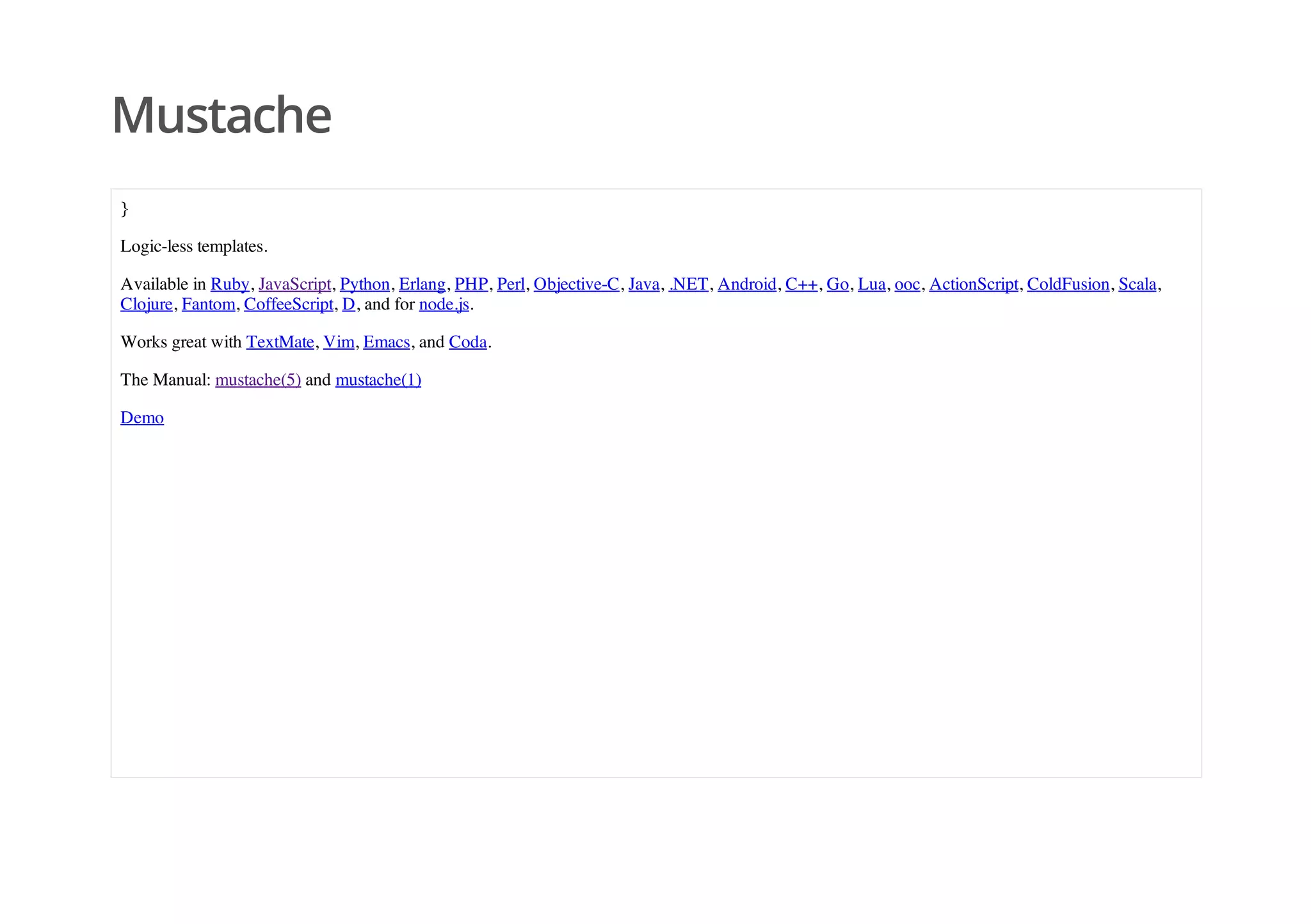 Mustache
}
Logic-less templates.
Available in Ruby, JavaScript, Python, Erlang, PHP, Perl, Objective-C, Java, .NET, Android, C++, Go, Lua, ooc, ActionScript, ColdFusion, Scala,
Clojure, Fantom, CoffeeScript, D, and for node.js.
Works great with TextMate, Vim, Emacs, and Coda.
The Manual: mustache(5) and mustache(1)
Demo
 