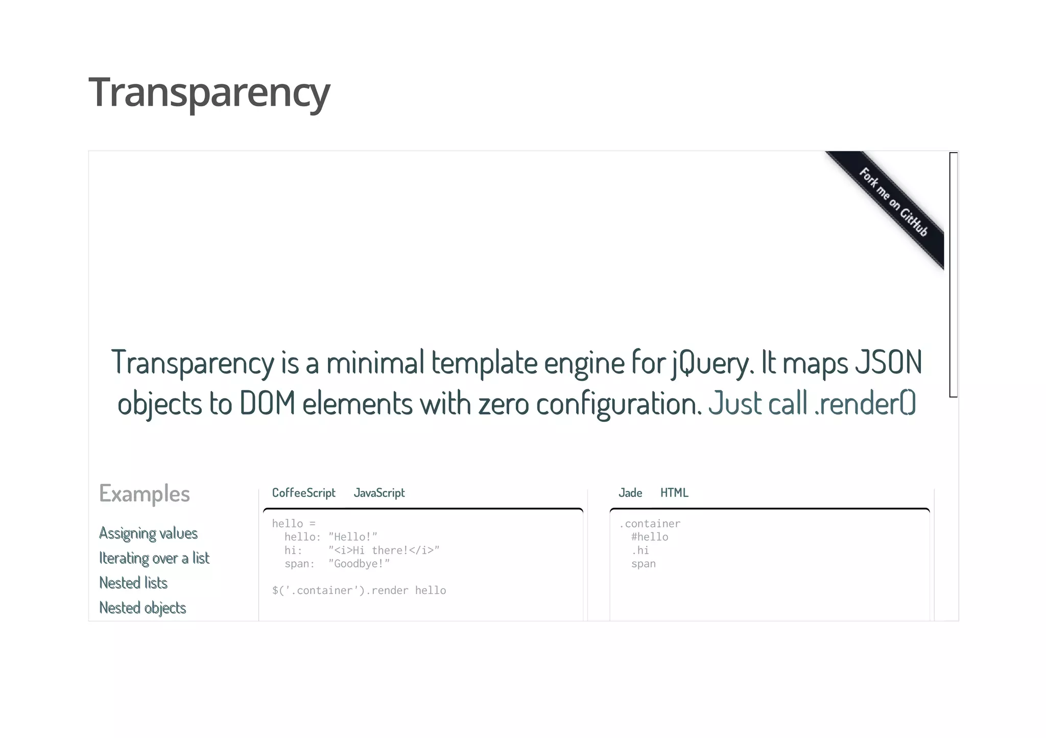 Transparency
Examples
Assigning valuesAssigning values
Iterating over a listIterating over a list
Nested listsNested lists
Nested objectsNested objects
Transparency is a minimal template engine for jQuery. It maps JSONTransparency is a minimal template engine for jQuery. It maps JSON
objects to DOM elements with zero configuration.objects to DOM elements with zero configuration. Just call .render()Just call .render()
CoffeeScript JavaScript
hello=
hello:"Hello!"
hi: "<i>Hithere!</i>"
span: "Goodbye!"
$('.container').renderhello
Jade HTML
.container
#hello
.hi
span
 