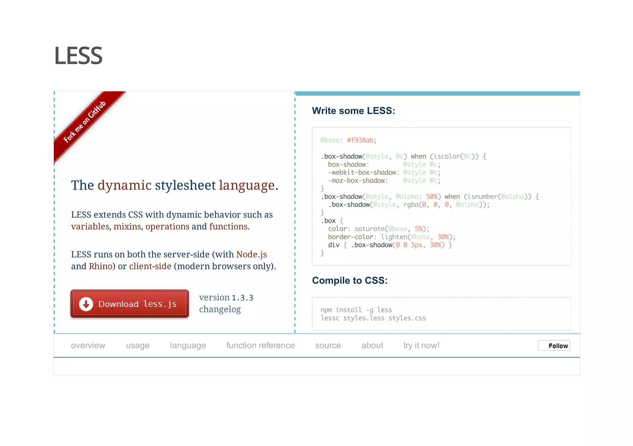 LESS
Write some LESS:
@base: #f938ab;
.box-shadow(@style, @c) when (iscolor(@c)) {
box-shadow: @style @c;
-webkit-box-shadow: @style @c;
-moz-box-shadow: @style @c;
}
.box-shadow(@style, @alpha: 50%) when (isnumber(@alpha)) {
.box-shadow(@style, rgba(0, 0, 0, @alpha));
}
.box {
color: saturate(@base, 5%);
border-color: lighten(@base, 30%);
div { .box-shadow(0 0 5px, 30%) }
}
Compile to CSS:
npm install -g less
lessc styles.less styles.css
version 1.3.3
changelog
The dynamic stylesheet language.
LESS extends CSS with dynamic behavior such as
variables, mixins, operations and functions.
LESS runs on both the server-side (with Node.js
and Rhino) or client-side (modern browsers only).
overview   usage   language   function reference   source   about   try it now! FollowFollow
 