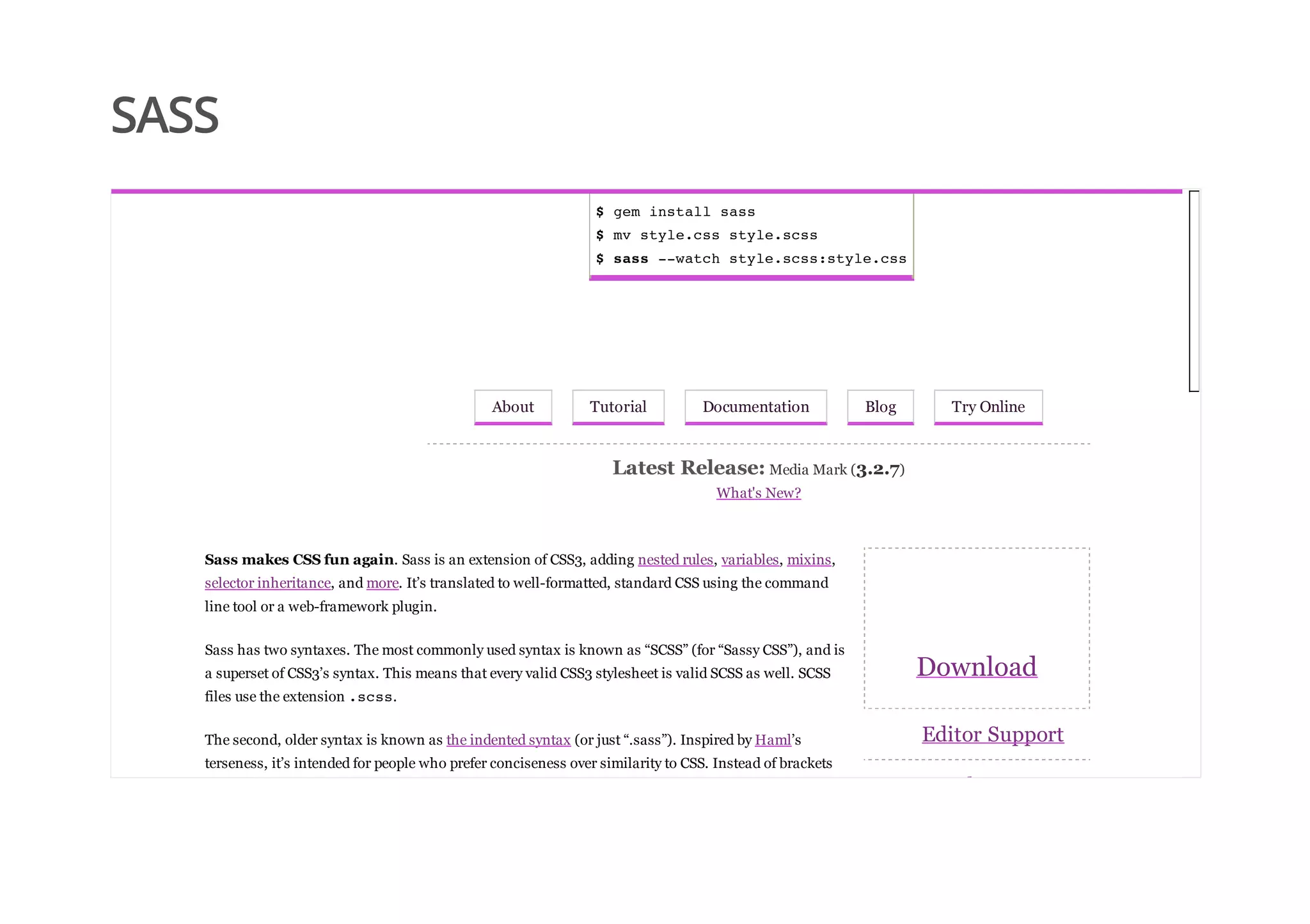 SASS
$ gem install sass
$ mv style.css style.scss
$ sass --watch style.scss:style.css
About Tutorial Documentation Blog Try Online
Latest Release: Media Mark (3.2.7)
What's New?
Download
Editor Support
Development
Sass makes CSS fun again. Sass is an extension of CSS3, adding nested rules, variables, mixins,
selector inheritance, and more. It’s translated to well-formatted, standard CSS using the command
line tool or a web-framework plugin.
Sass has two syntaxes. The most commonly used syntax is known as “SCSS” (for “Sassy CSS”), and is
a superset of CSS3’s syntax. This means that every valid CSS3 stylesheet is valid SCSS as well. SCSS
files use the extension .scss.
The second, older syntax is known as the indented syntax (or just “.sass”). Inspired by Haml’s
terseness, it’s intended for people who prefer conciseness over similarity to CSS. Instead of brackets
 