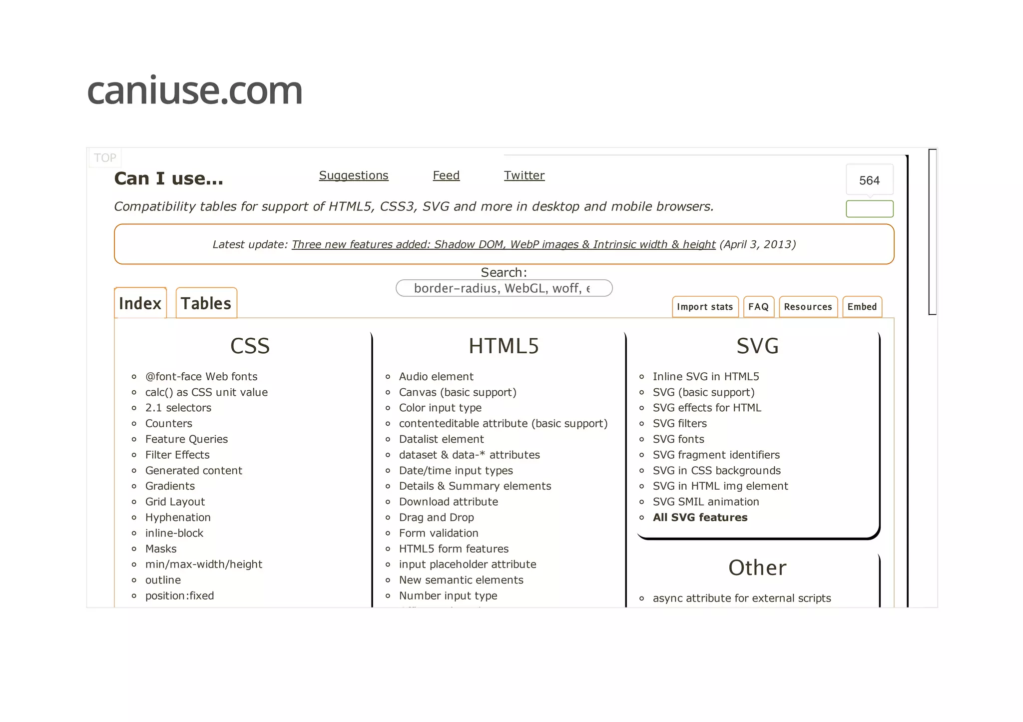 caniuse.com
Index Tables
Can I use...
Compatibility tables for support of HTML5, CSS3, SVG and more in desktop and mobile browsers.
Latest update: Three new features added: Shadow DOM, WebP images & Intrinsic width & height (April 3, 2013)
Search:
border‑radius, WebGL, woff, etc
CSS
@font­face Web fonts
calc() as CSS unit value
2.1 selectors
Counters
Feature Queries
Filter Effects
Generated content
Gradients
Grid Layout
Hyphenation
inline­block
Masks
min/max­width/height
outline
position:fixed
Regions
HTML5
Audio element
Canvas (basic support)
Color input type
contenteditable attribute (basic support)
Datalist element
dataset & data­* attributes
Date/time input types
Details & Summary elements
Download attribute
Drag and Drop
Form validation
HTML5 form features
input placeholder attribute
New semantic elements
Number input type
Offline web applications
SVG
Inline SVG in HTML5
SVG (basic support)
SVG effects for HTML
SVG filters
SVG fonts
SVG fragment identifiers
SVG in CSS backgrounds
SVG in HTML img element
SVG SMIL animation
All SVG features
Other
async attribute for external scripts
TOP
Suggestions  Feed  Twitter
Import stats FAQ Resources Embed
564
 