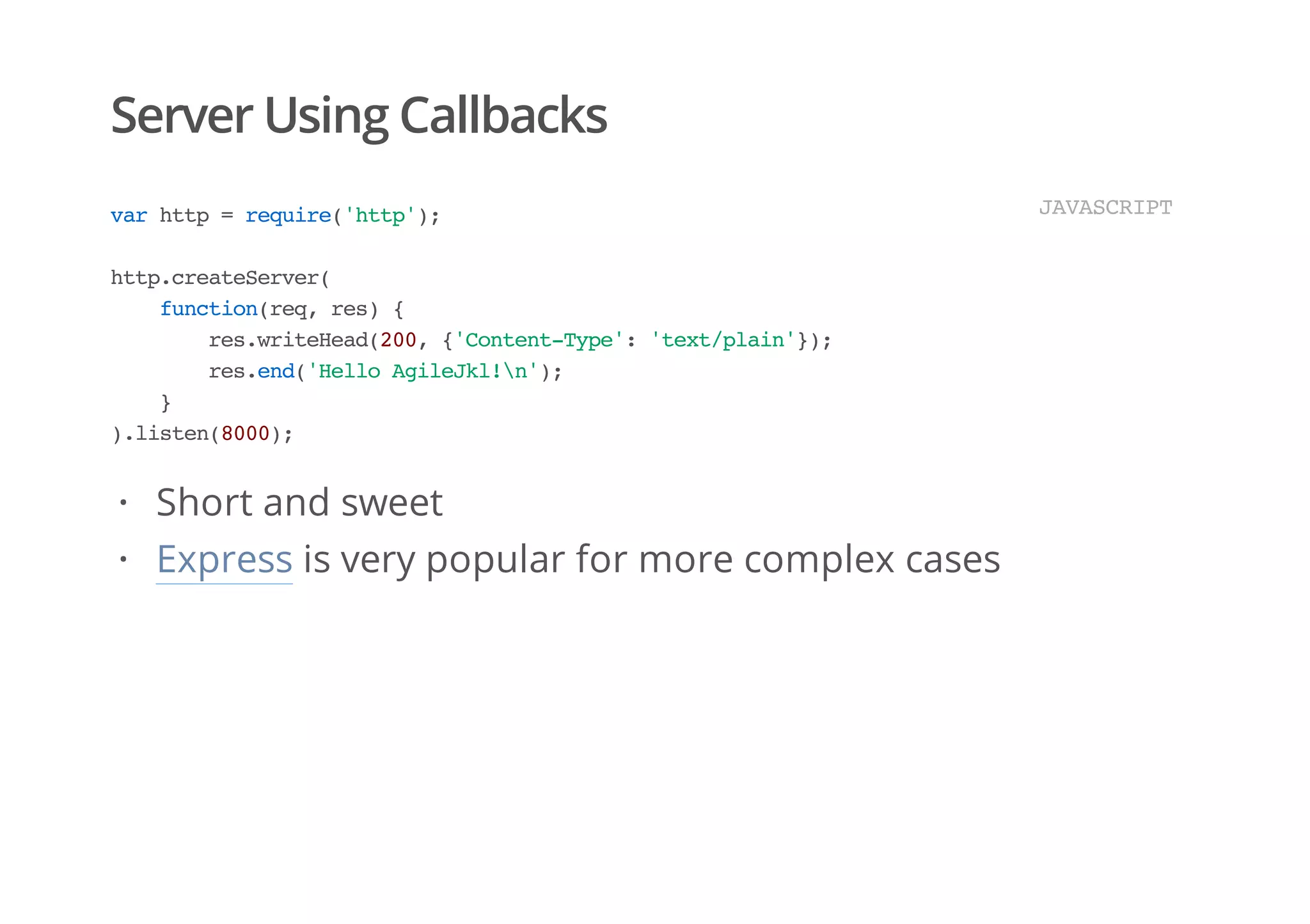 Server Using Callbacks
varhttp=require('http');
http.createServer(
function(req,res){
res.writeHead(200,{'Content-Type':'text/plain'});
res.end('HelloAgileJkl!n');
}
).listen(8000);
JAVASCRIPT
Short and sweet
Express is very popular for more complex cases
·
·
 