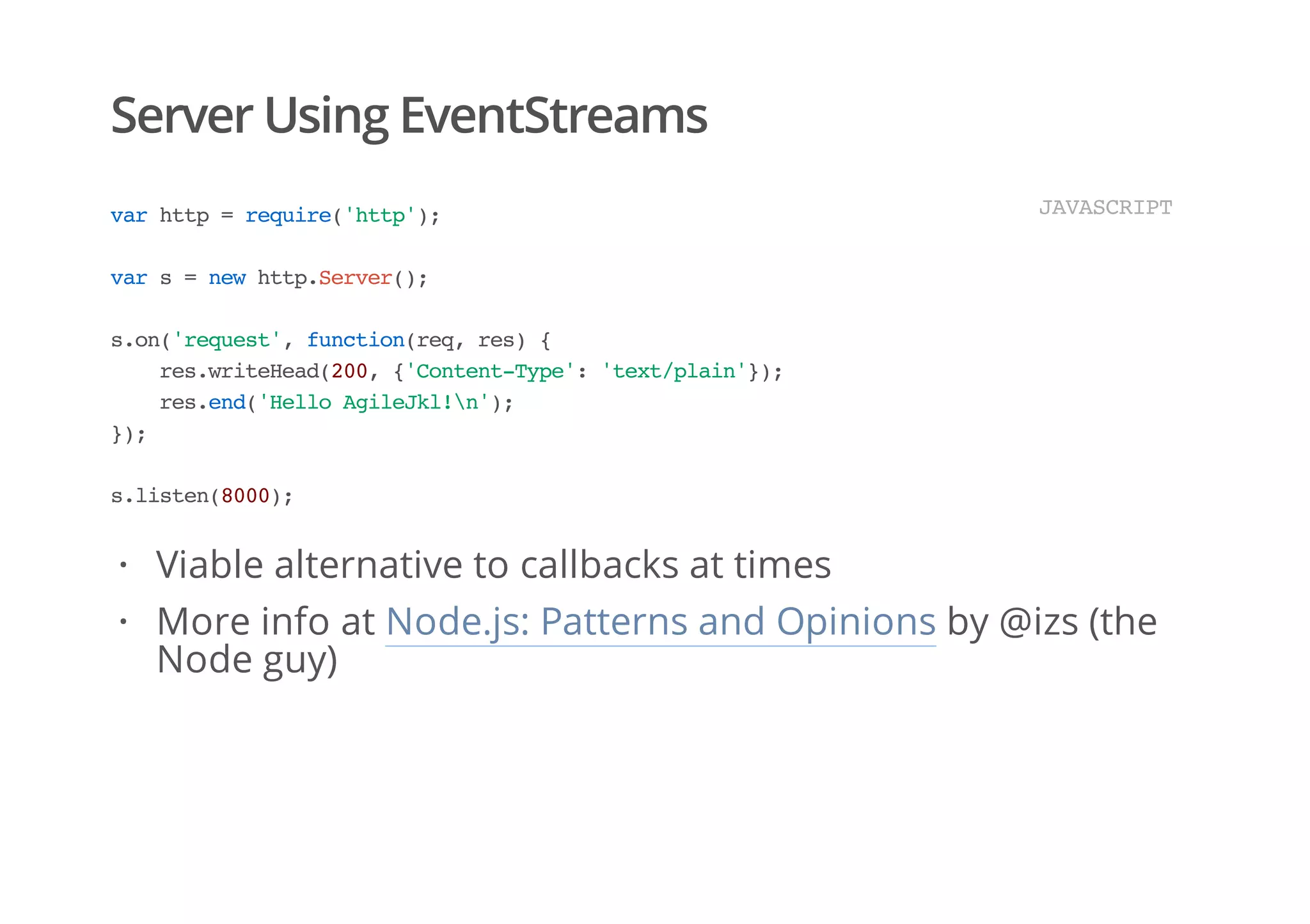 Server Using EventStreams
varhttp=require('http');
vars=newhttp.Server();
s.on('request',function(req,res){
res.writeHead(200,{'Content-Type':'text/plain'});
res.end('HelloAgileJkl!n');
});
s.listen(8000);
JAVASCRIPT
Viable alternative to callbacks at times
More info at Node.js: Patterns and Opinions by @izs (the
Node guy)
·
·
 
