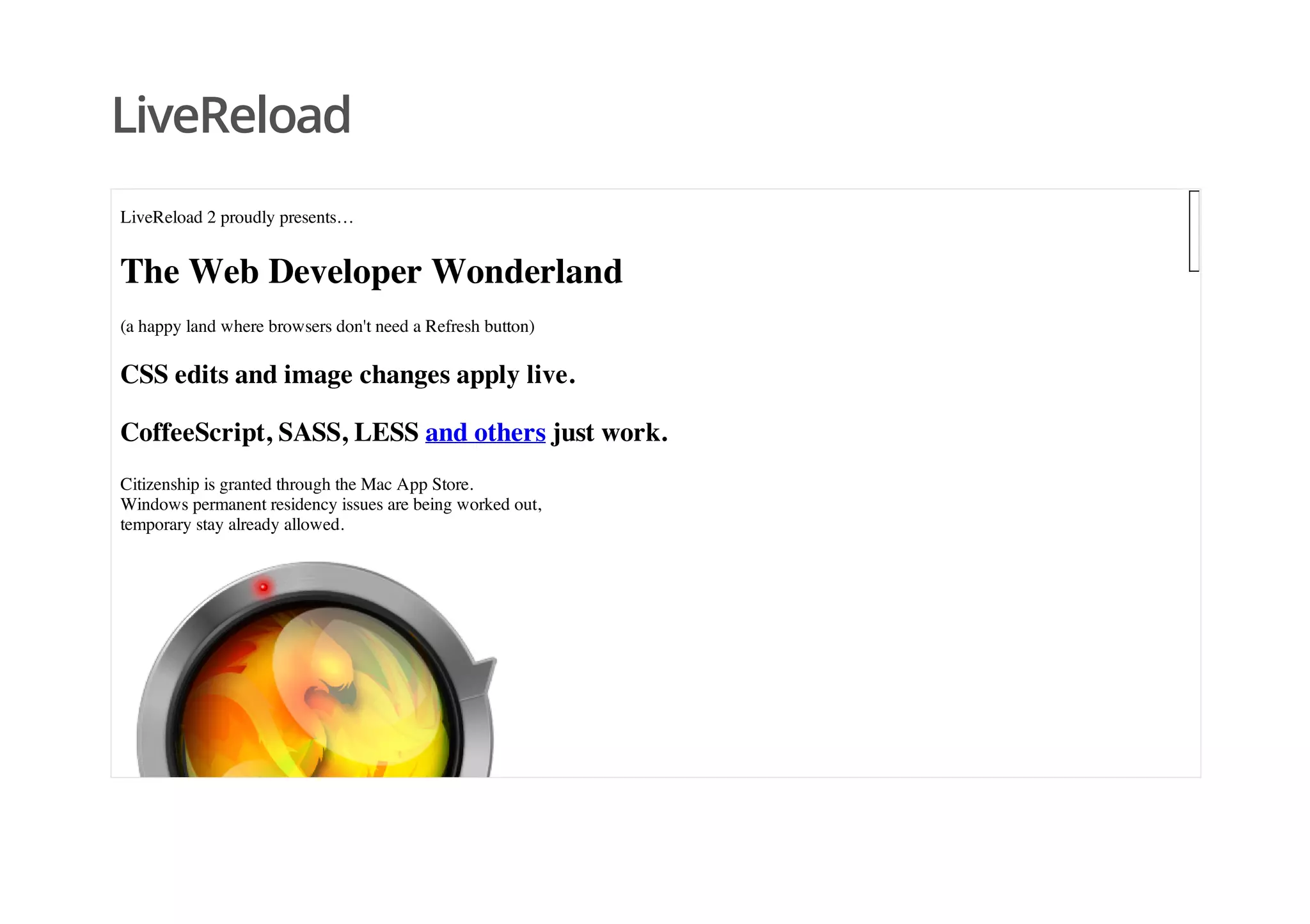 LiveReload
LiveReload 2 proudly presents…
The Web Developer Wonderland
(a happy land where browsers don't need a Refresh button)
CSS edits and image changes apply live.
CoffeeScript, SASS, LESS and others just work.
Citizenship is granted through the Mac App Store.
Windows permanent residency issues are being worked out,
temporary stay already allowed.
 