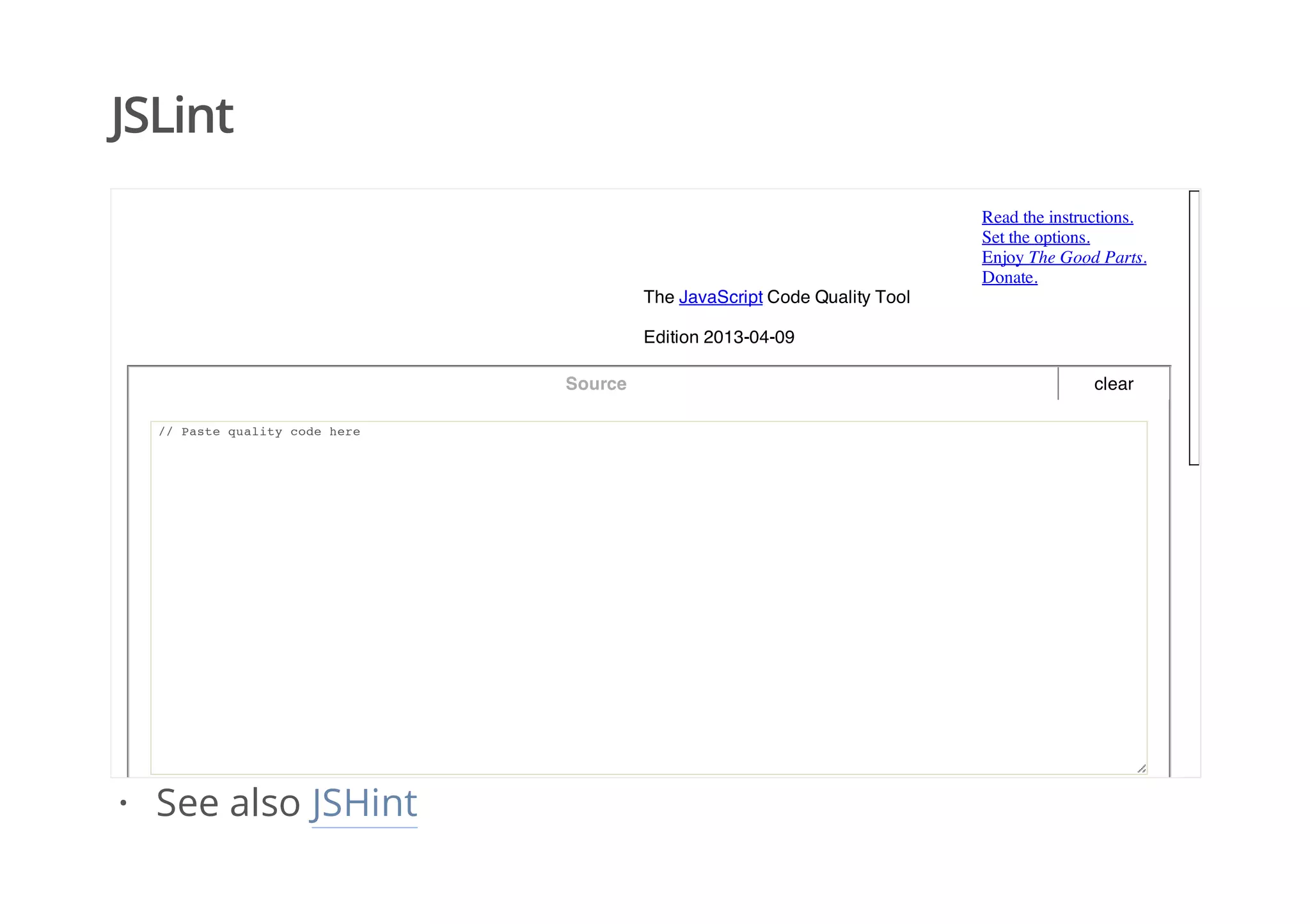 JSLint
clear
Read the instructions.
Set the options.
Enjoy The Good Parts.
Donate.
The JavaScript Code Quality Tool
Edition 2013-04-09
Source
// Paste quality code here
See also JSHint·
 