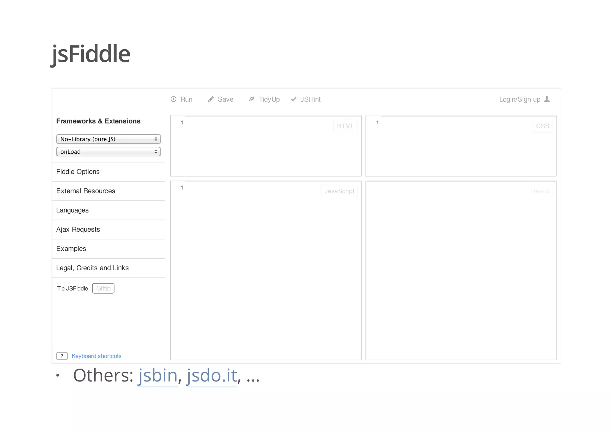 jsFiddle
Run Save TidyUp JSHint Login/Sign up
No‑Library (pure JS)
onLoad
Tip JSFiddle
Frameworks & Extensions
Fiddle Options
External Resources
Languages
Ajax Requests
Examples
Legal, Credits and Links
Gittip
Keyboard shortcuts?
1
1
1
HTML
JavaScript
CSS
Result
Others: jsbin, jsdo.it, ...·
 
