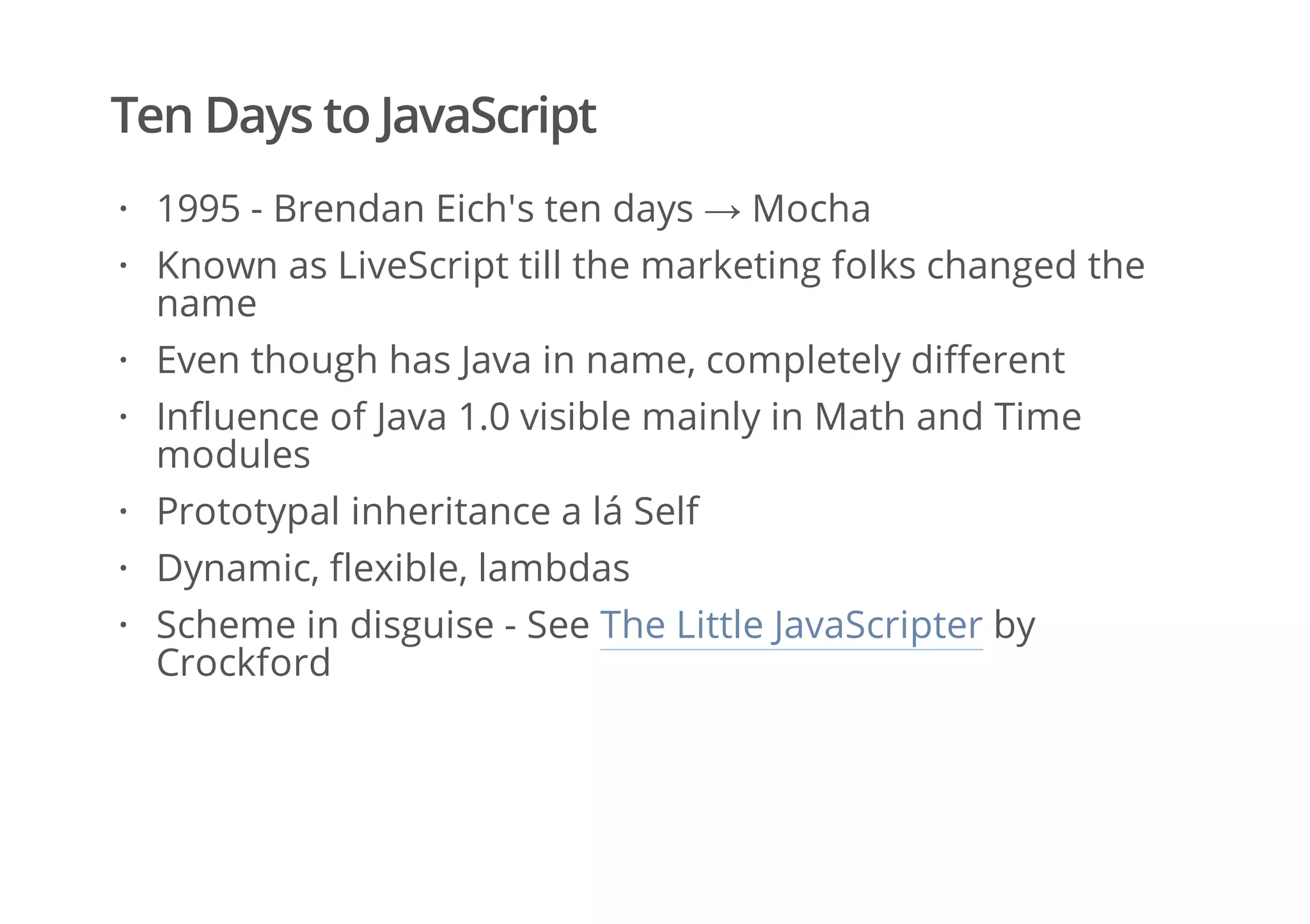 Ten Days to JavaScript
1995 - Brendan Eich's ten days → Mocha
Known as LiveScript till the marketing folks changed the
name
Even though has Java in name, completely different
Influence of Java 1.0 visible mainly in Math and Time
modules
Prototypal inheritance a lá Self
Dynamic, flexible, lambdas
Scheme in disguise - See The Little JavaScripter by
Crockford
·
·
·
·
·
·
·
 