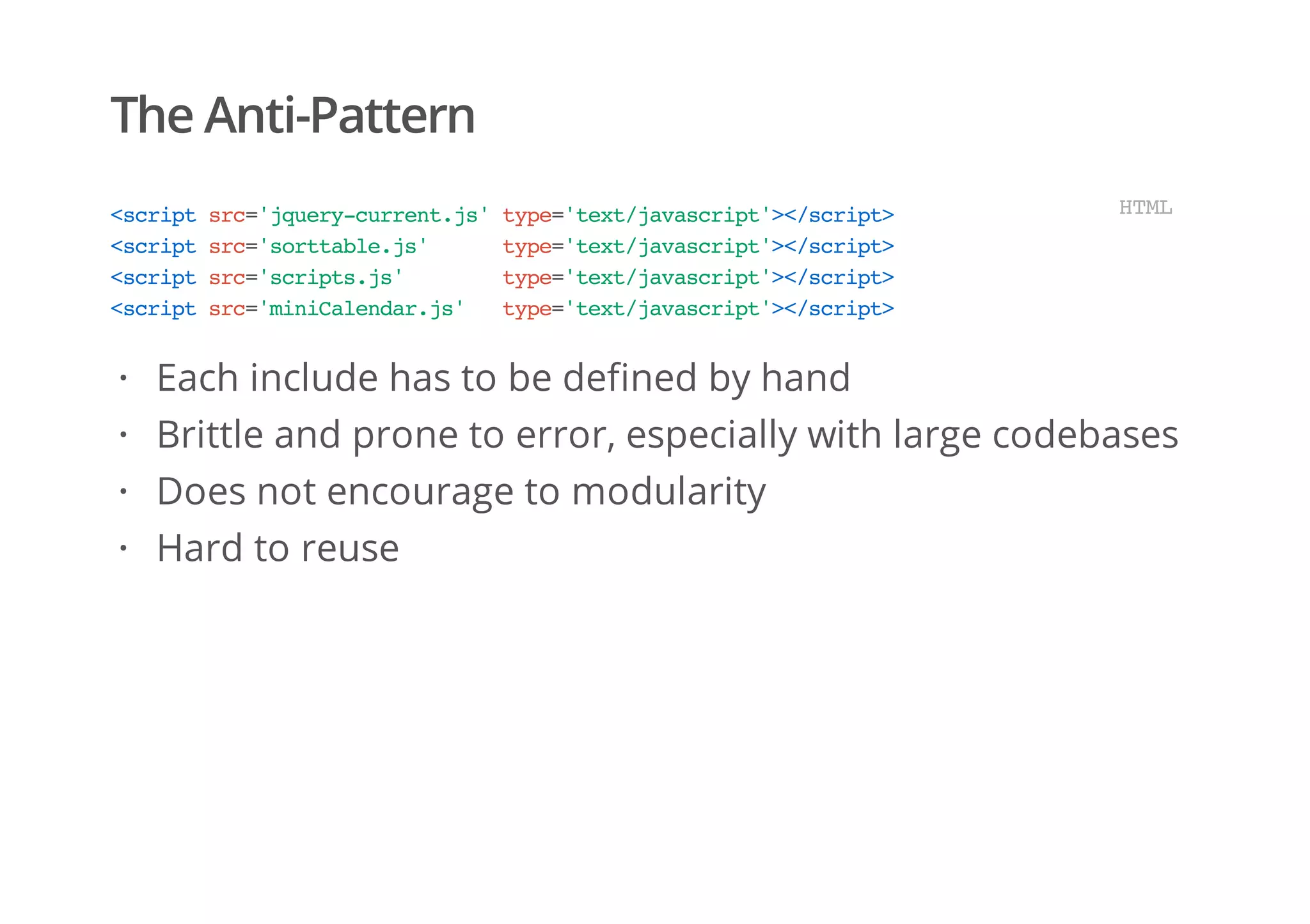 The Anti-Pattern
<scriptsrc='jquery-current.js'type='text/javascript'></script>
<scriptsrc='sorttable.js' type='text/javascript'></script>
<scriptsrc='scripts.js' type='text/javascript'></script>
<scriptsrc='miniCalendar.js' type='text/javascript'></script>
HTML
Each include has to be defined by hand
Brittle and prone to error, especially with large codebases
Does not encourage to modularity
Hard to reuse
·
·
·
·
 