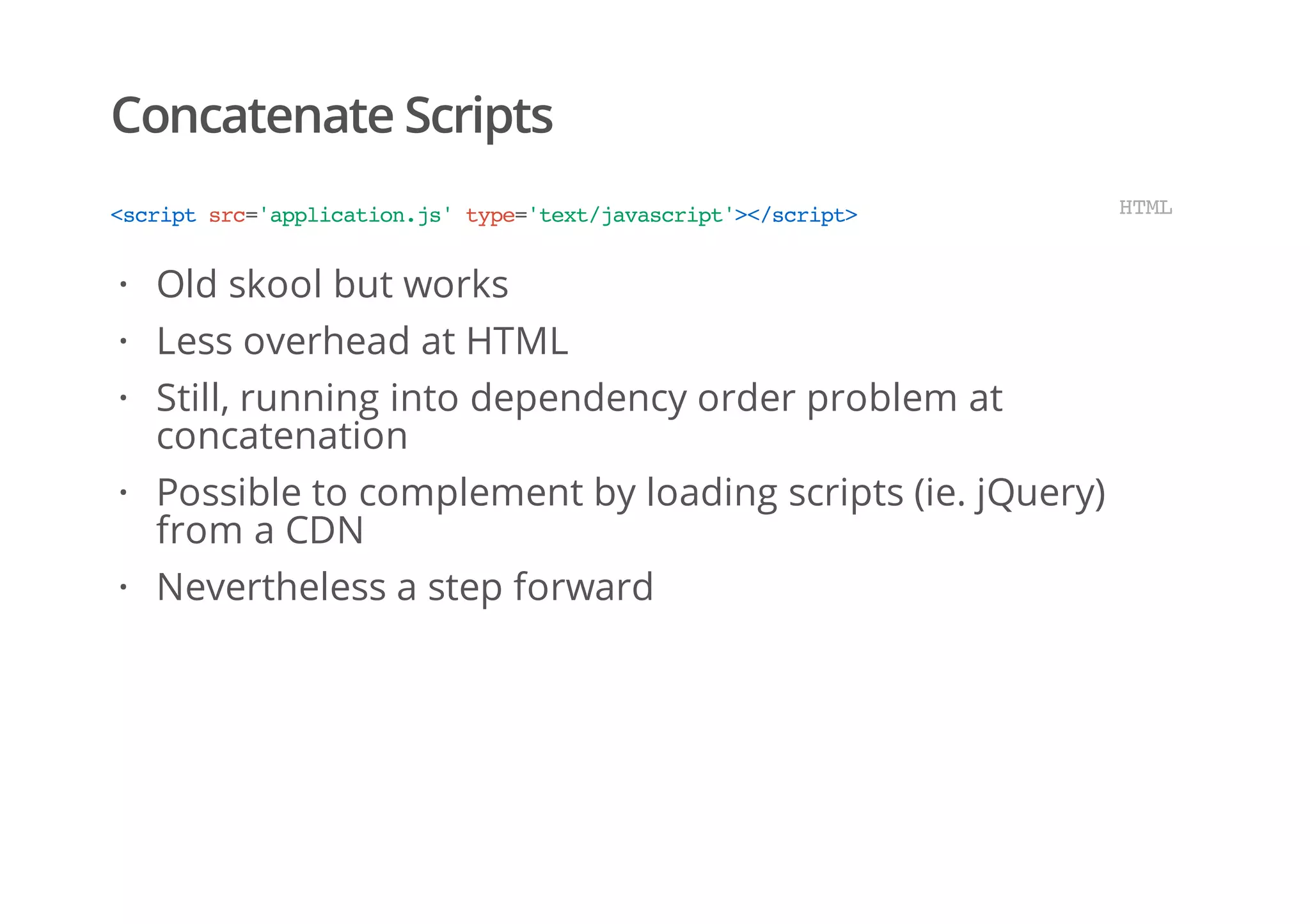 Concatenate Scripts
<scriptsrc='application.js'type='text/javascript'></script> HTML
Old skool but works
Less overhead at HTML
Still, running into dependency order problem at
concatenation
Possible to complement by loading scripts (ie. jQuery)
from a CDN
Nevertheless a step forward
·
·
·
·
·
 