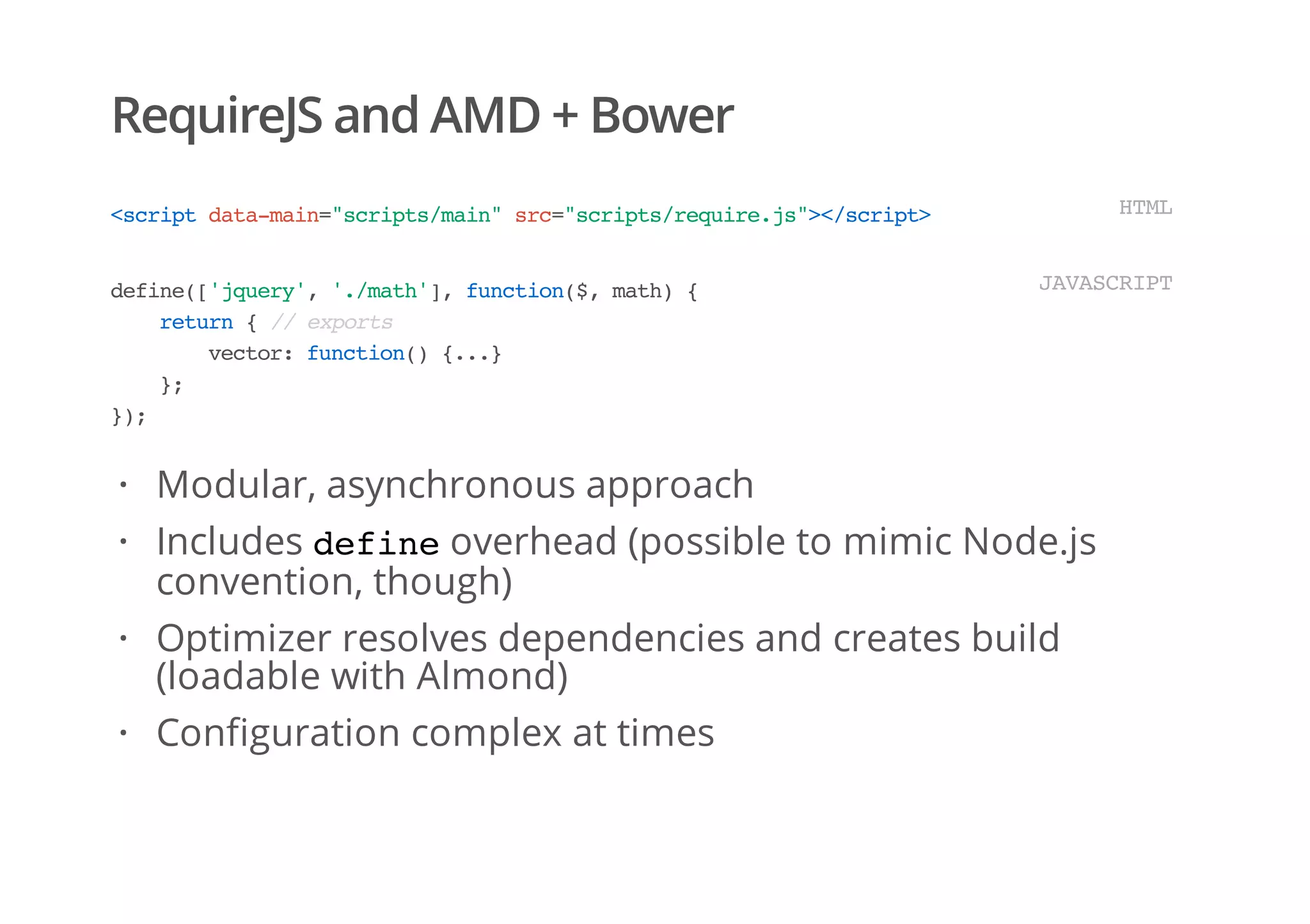 RequireJS and AMD + Bower
<scriptdata-main="scripts/main"src="scripts/require.js"></script> HTML
define(['jquery','./math'],function($,math){
return{//exports
vector:function(){...}
};
});
JAVASCRIPT
Modular, asynchronous approach
Includes defineoverhead (possible to mimic Node.js
convention, though)
Optimizer resolves dependencies and creates build
(loadable with Almond)
Configuration complex at times
·
·
·
·
 