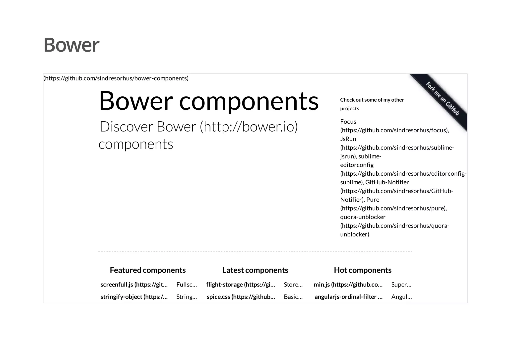 Bower
Bower components
Discover Bower (http://bower.io)
components
Check out some of my other
projects
Focus
(https://github.com/sindresorhus/focus),
JsRun
(https://github.com/sindresorhus/sublime-
jsrun), sublime-
editorconfig
(https://github.com/sindresorhus/editorconfig-
sublime), GitHub-Notifier
(https://github.com/sindresorhus/GitHub-
Notifier), Pure
(https://github.com/sindresorhus/pure),
quora-unblocker
(https://github.com/sindresorhus/quora-
unblocker)
screenfull.js (https://git…
stringify-object (https:/…
Featured components
Fullsc…
API
wrap…
String…
an
flight-storage (https://gi…
spice.css (https://github…
Latest components
Store…
JSON
data
Basic…
dry css
min.js (https://github.co…
angularjs-ordinal-filter …
Hot components
Super…
mini…
select…
Angul…
Ordinal
(https://github.com/sindresorhus/bower-components)
 