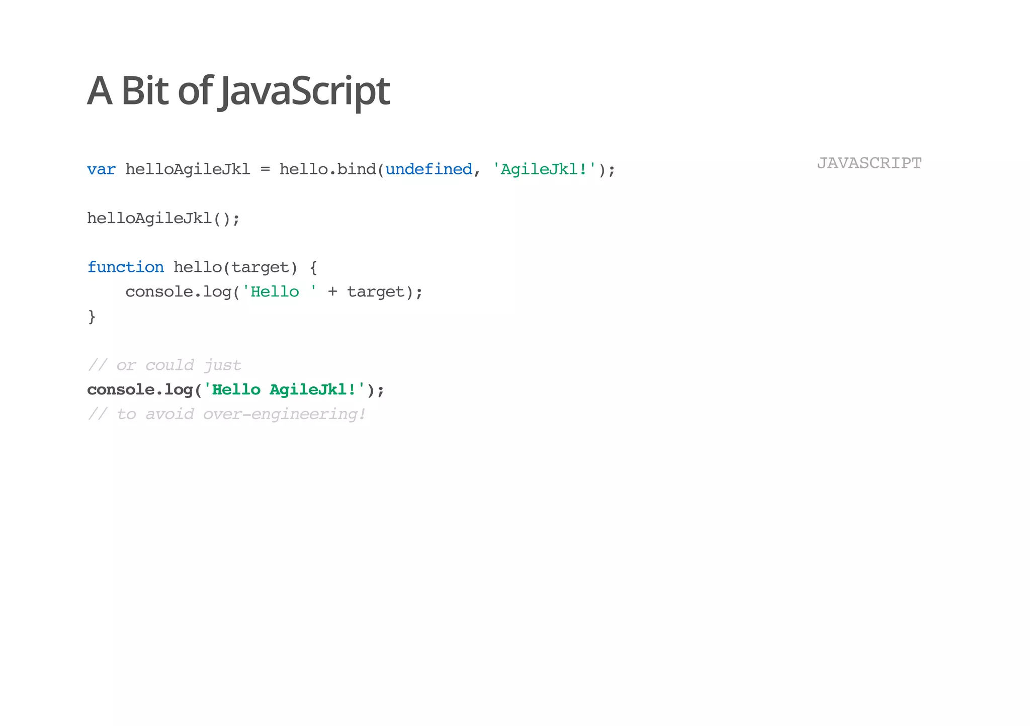 A Bit of JavaScript
varhelloAgileJkl=hello.bind(undefined,'AgileJkl!');
helloAgileJkl();
functionhello(target){
console.log('Hello'+target);
}
//orcouldjust
console.log('HelloAgileJkl!');
//toavoidover-engineering!
JAVASCRIPT
 